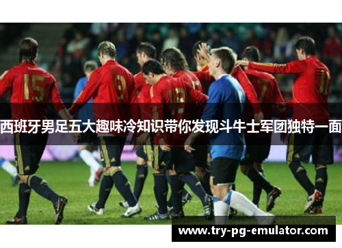 西班牙男足五大趣味冷知识带你发现斗牛士军团独特一面