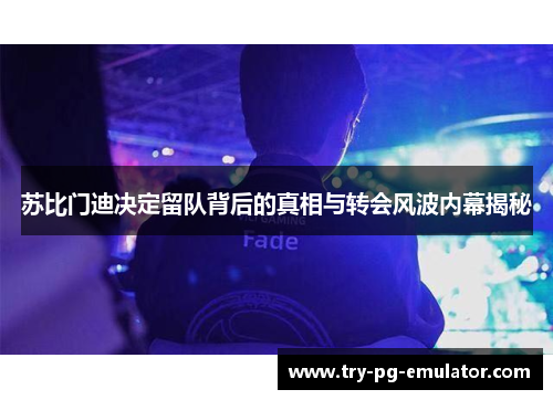 苏比门迪决定留队背后的真相与转会风波内幕揭秘