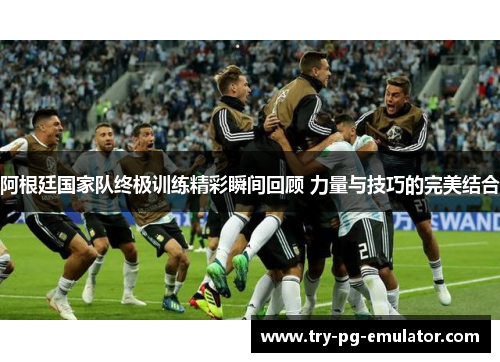 阿根廷国家队终极训练精彩瞬间回顾 力量与技巧的完美结合