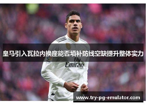 皇马引入瓦拉内换座能否填补防线空缺提升整体实力