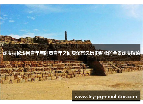 深度揭秘埃因青年与阿贾青年之间复杂悠久历史渊源的全景深度解读 深度揭秘埃因青年与阿贾青年之间复杂悠久历史渊源的全景深度解读