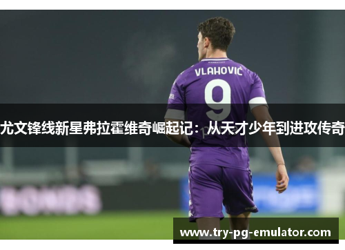 尤文锋线新星弗拉霍维奇崛起记:从天才少年到进攻传奇 尤文锋线新星弗拉霍维奇崛起记:从天才少年到进攻传奇