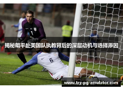 揭秘朗平赴美国队执教背后的深层动机与选择原因 揭秘朗平赴美国队执教背后的深层动机与选择原因