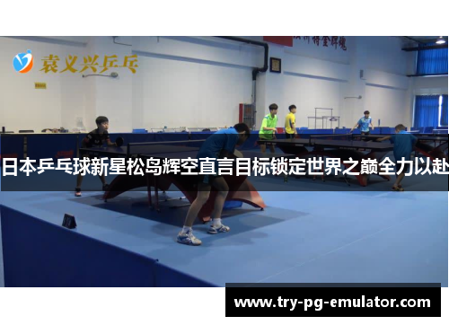 日本乒乓球新星松岛辉空直言目标锁定世界之巅全力以赴 日本乒乓球新星松岛辉空直言目标锁定世界之巅全力以赴