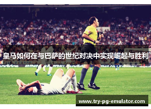 皇马如何在与巴萨的世纪对决中实现崛起与胜利