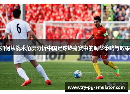 如何从战术角度分析中国足球热身赛中的调整策略与效果 如何从战术角度分析中国足球热身赛中的调整策略与效果