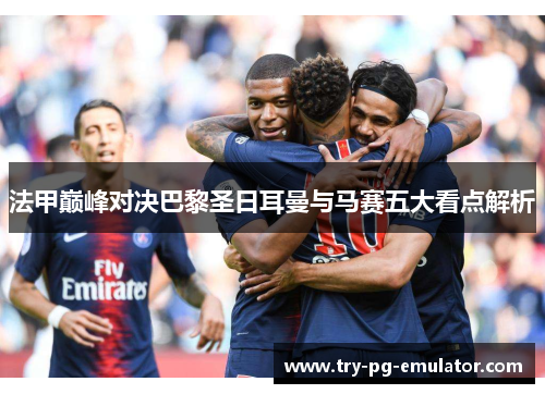 法甲巅峰对决巴黎圣日耳曼与马赛五大看点解析