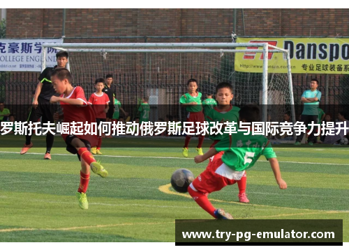 罗斯托夫崛起如何推动俄罗斯足球改革与国际竞争力提升